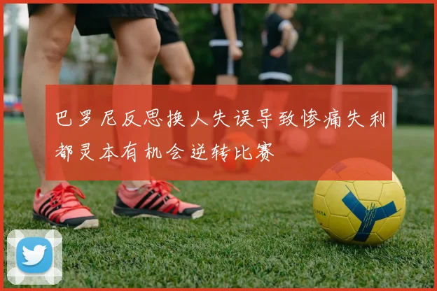 巴罗尼反思换人失误导致惨痛失利都灵本有机会逆转比赛