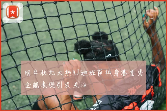 明年状元大热AJ迪班萨热身赛首秀全能表现引发关注