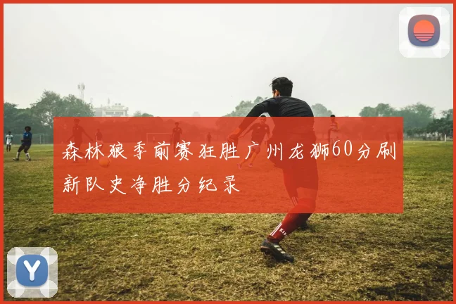 森林狼季前赛狂胜广州龙狮60分刷新队史净胜分纪录