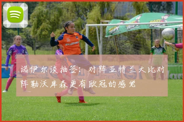 诺伊尔谈抽签：对阵亚特兰大比对阵勒沃库森更有欧冠的感觉