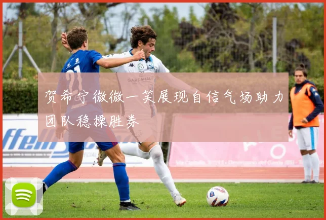 贺希宁微微一笑展现自信气场助力团队稳操胜券