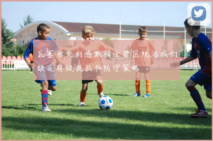 瓦塞尔失利感慨骑士禁区统治我们缺乏有效抵抗和防守策略