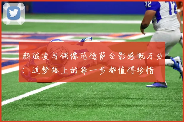 颜骏凌与偶像范德萨合影感慨万分：追梦路上的每一步都值得珍惜
