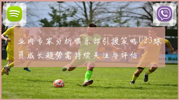业内专家分析俱乐部引援策略U23球员成长趋势需持续关注与评估