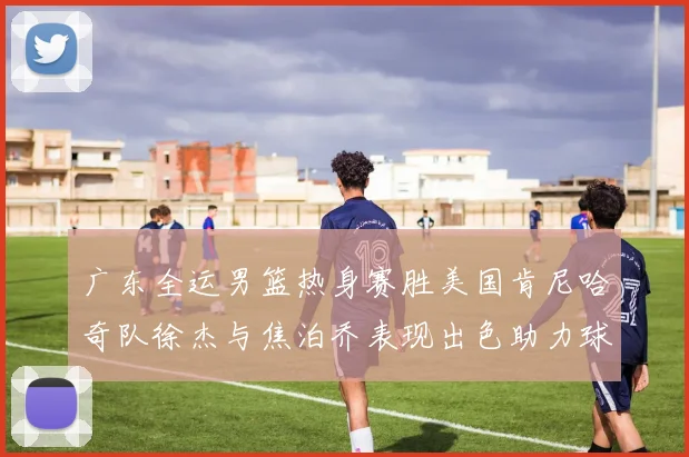 广东全运男篮热身赛胜美国肯尼哈奇队徐杰与焦泊乔表现出色助力球队取胜