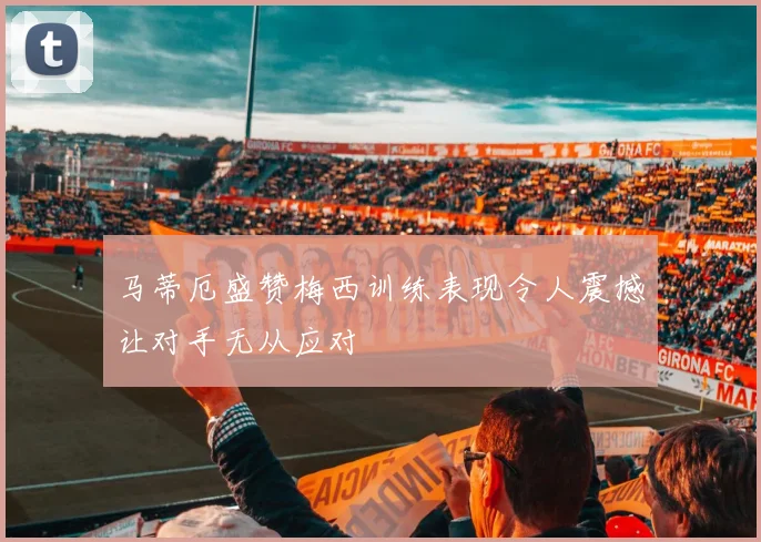 马蒂厄盛赞梅西训练表现令人震撼让对手无从应对