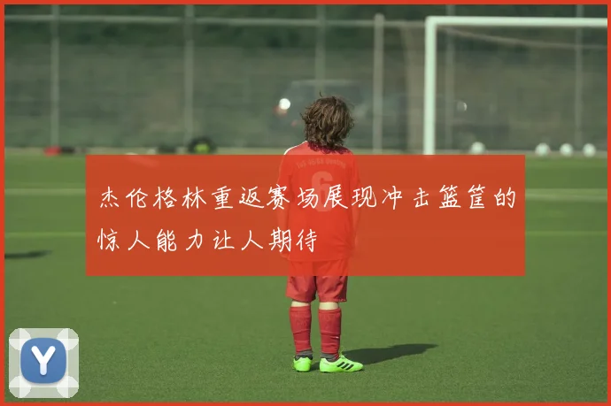 杰伦格林重返赛场展现冲击篮筐的惊人能力让人期待