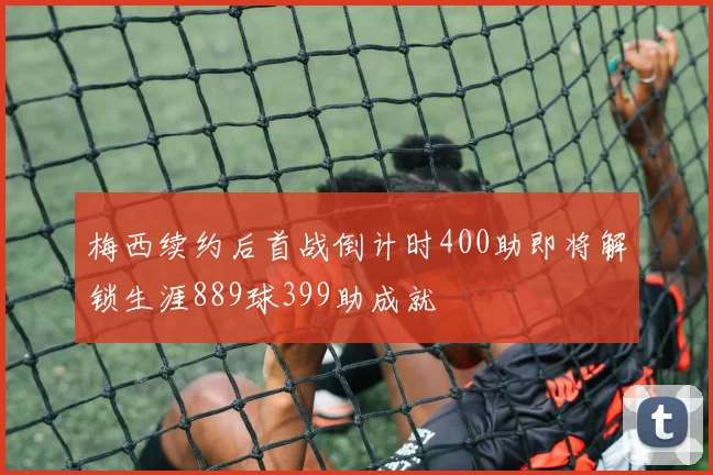 梅西续约后首战倒计时400助即将解锁生涯889球399助成就