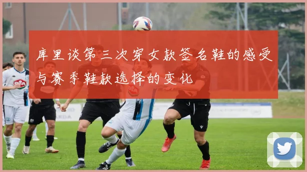 库里谈第三次穿女款签名鞋的感受与赛季鞋款选择的变化