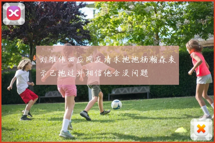 刘维伟回应网友请求抱抱杨瀚森表示已抱过并相信他会没问题