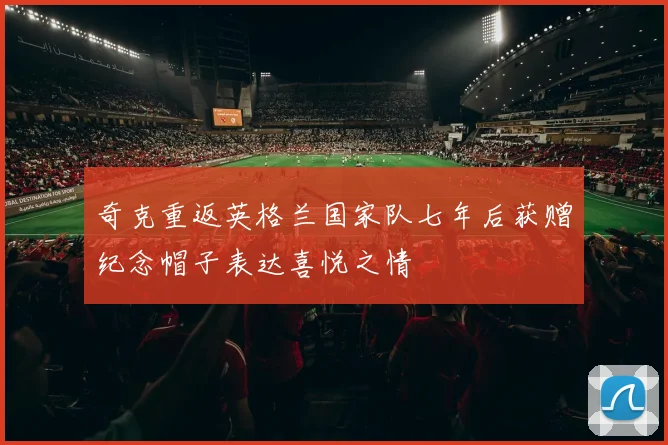 奇克重返英格兰国家队七年后获赠纪念帽子表达喜悦之情