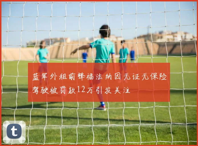蓝军外租前锋福法纳因无证无保险驾驶被罚款12万引发关注