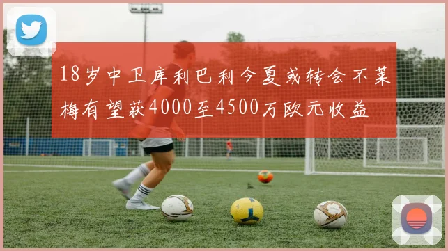 18岁中卫库利巴利今夏或转会不莱梅有望获4000至4500万欧元收益
