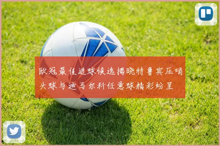 欧冠最佳进球候选揭晓特鲁宾压哨头球与迪马尔科任意球精彩纷呈
