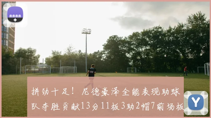 拼劲十足！尼德豪泽全能表现助球队夺胜贡献13分11板3助2帽7前场板