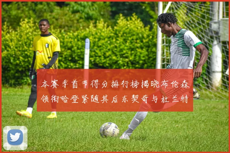 本赛季首节得分排行榜揭晓布伦森领衔哈登紧随其后东契奇与杜兰特表现不俗