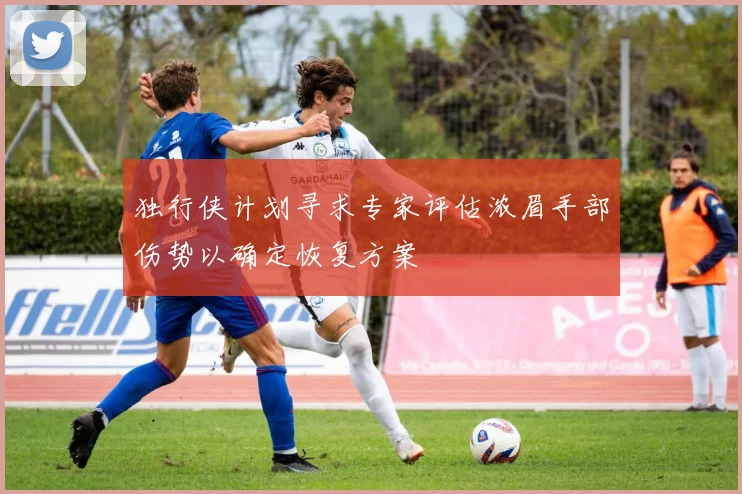 独行侠计划寻求专家评估浓眉手部伤势以确定恢复方案