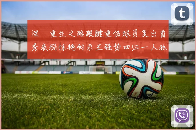涅槃重生之路跟腱重伤球员复出首秀表现惊艳耐杀王强势回归一人独得30分以上