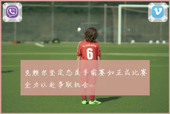 克赖尔坚定态度季前赛如正式比赛全力以赴争取机会