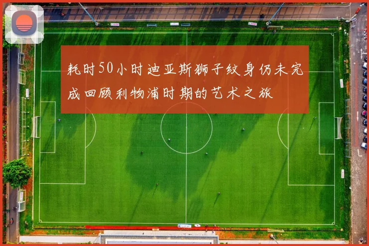 耗时50小时迪亚斯狮子纹身仍未完成回顾利物浦时期的艺术之旅