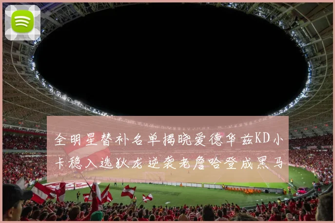 全明星替补名单揭晓爱德华兹KD小卡稳入选狄龙逆袭老詹哈登成黑马