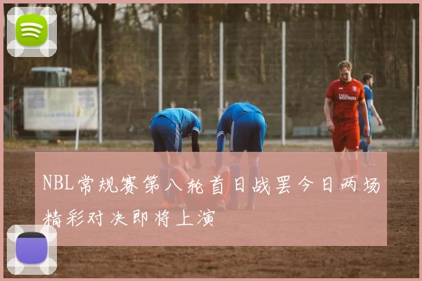 NBL常规赛第八轮首日战罢今日两场精彩对决即将上演