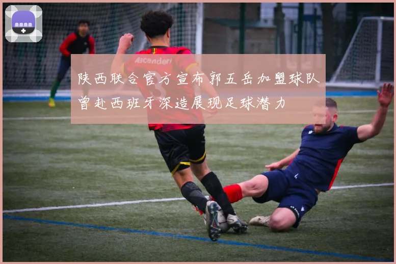 陕西联合官方宣布郭五岳加盟球队曾赴西班牙深造展现足球潜力