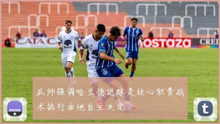 瓜帅强调哈兰德进球是核心职责战术执行由他自主决定