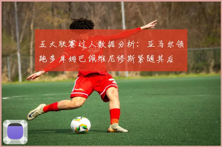 五大联赛过人数据分析：亚马尔领跑多库姆巴佩维尼修斯紧随其后