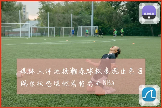 媒体人评论杨瀚森球权表现出色吕佩尔状态堪忧或将离开NBA