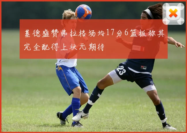基德盛赞弗拉格场均17分6篮板称其完全配得上状元期待