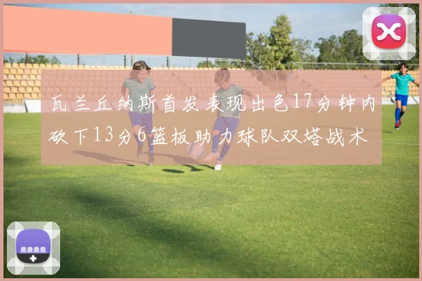 瓦兰丘纳斯首发表现出色17分钟内砍下13分6篮板助力球队双塔战术