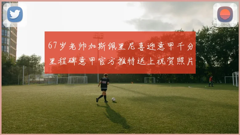 67岁老帅加斯佩里尼喜迎意甲千分里程碑意甲官方推特送上祝贺照片