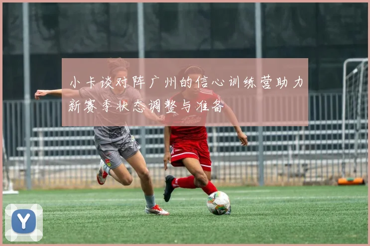 小卡谈对阵广州的信心训练营助力新赛季状态调整与准备