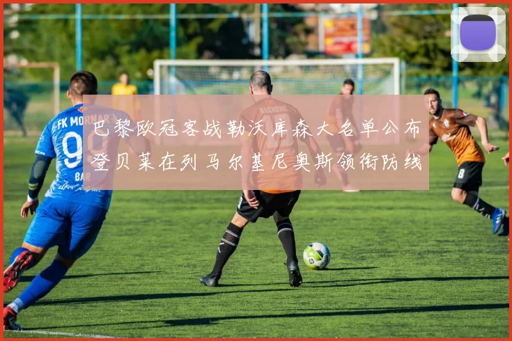 巴黎欧冠客战勒沃库森大名单公布登贝莱在列马尔基尼奥斯领衔防线