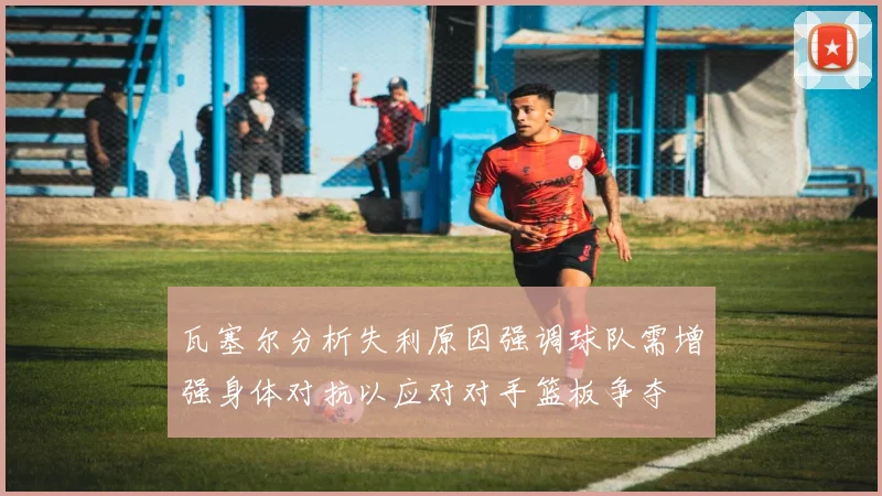 瓦塞尔分析失利原因强调球队需增强身体对抗以应对对手篮板争夺