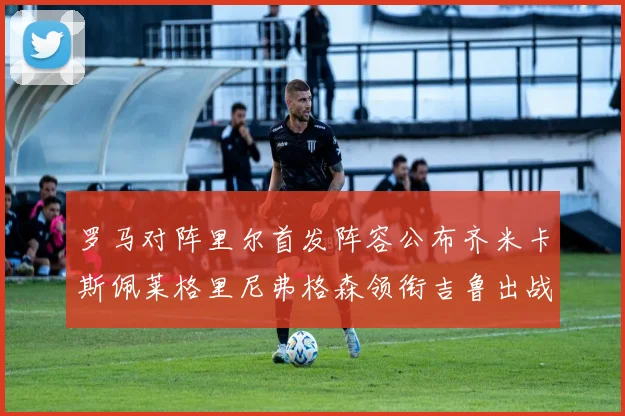 罗马对阵里尔首发阵容公布齐米卡斯佩莱格里尼弗格森领衔吉鲁出战