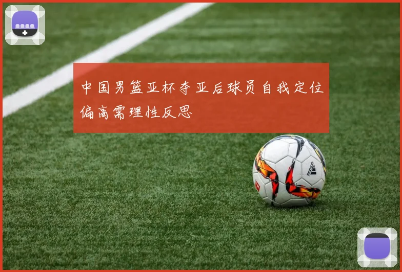 中国男篮亚杯夺亚后球员自我定位偏高需理性反思