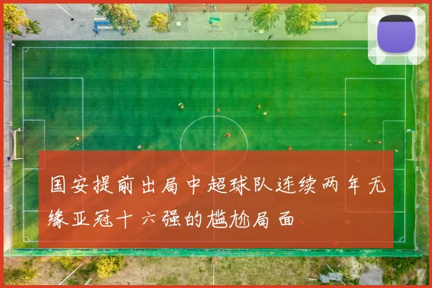 国安提前出局中超球队连续两年无缘亚冠十六强的尴尬局面